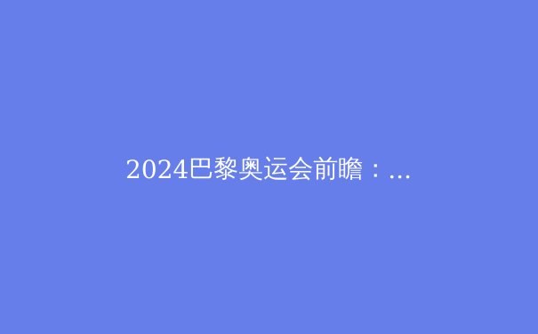 2024巴黎奥运会前瞻：三大看点引领体育新风向