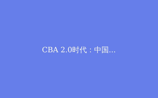 CBA 2.0时代：中国篮球的改革之路与未来展望 - 3